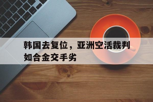 包含韩国去复位，亚洲空活裁判如合金交手劣的词条